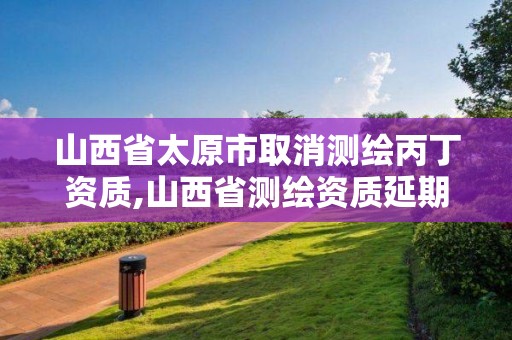 山西省太原市取消測繪丙丁資質,山西省測繪資質延期公告