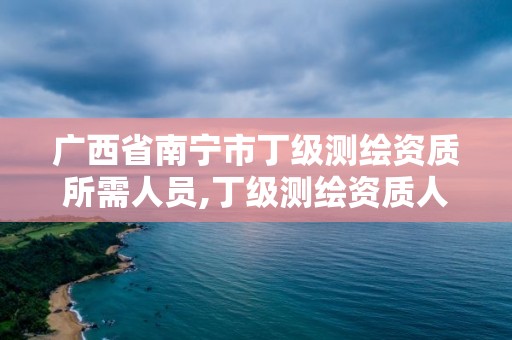 廣西省南寧市丁級測繪資質所需人員,丁級測繪資質人員要求