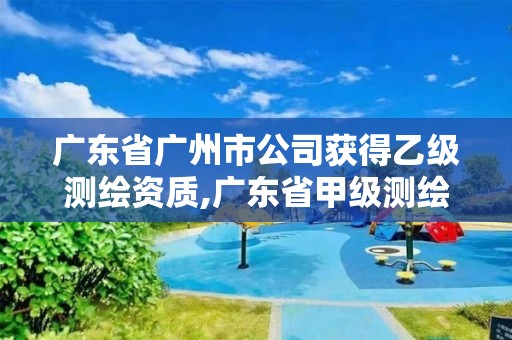 廣東省廣州市公司獲得乙級測繪資質,廣東省甲級測繪資質單位有多少