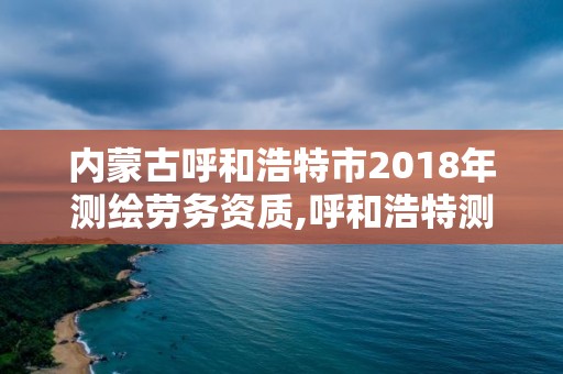 內(nèi)蒙古呼和浩特市2018年測繪勞務(wù)資質(zhì),呼和浩特測繪有限公司