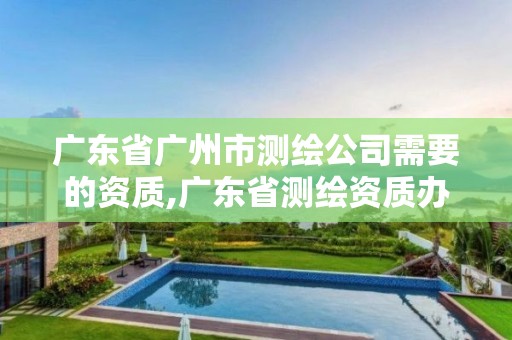 廣東省廣州市測(cè)繪公司需要的資質(zhì),廣東省測(cè)繪資質(zhì)辦理流程