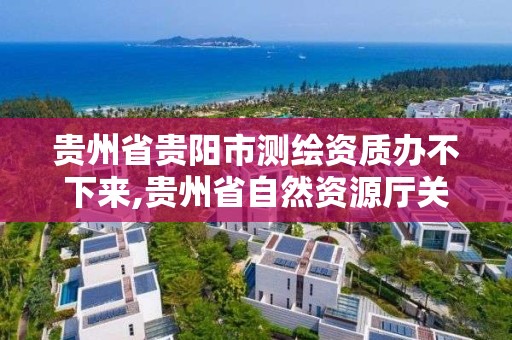 貴州省貴陽市測繪資質辦不下來,貴州省自然資源廳關于測繪資質延長