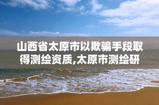 山西省太原市以欺騙手段取得測繪資質,太原市測繪研究院官網