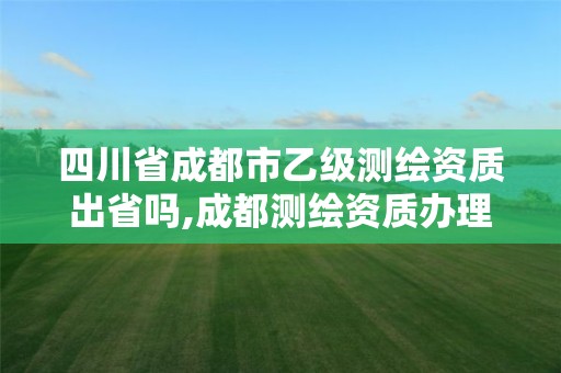 四川省成都市乙級測繪資質出省嗎,成都測繪資質辦理