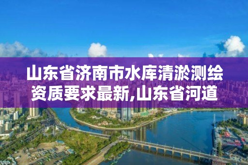 山東省濟南市水庫清淤測繪資質要求最新,山東省河道清淤招標。