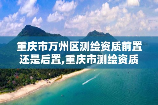 重慶市萬州區測繪資質前置還是后置,重慶市測繪資質管理辦法