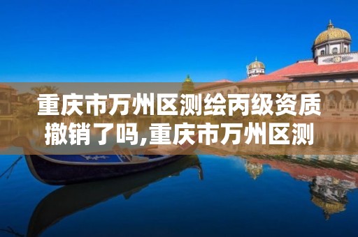 重慶市萬州區測繪丙級資質撤銷了嗎,重慶市萬州區測繪丙級資質撤銷了嗎現在。