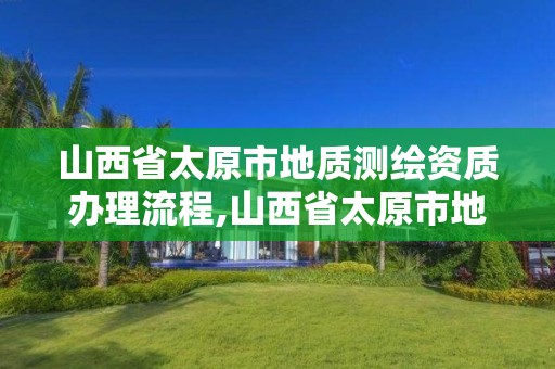 山西省太原市地質測繪資質辦理流程,山西省太原市地質測繪資質辦理流程表