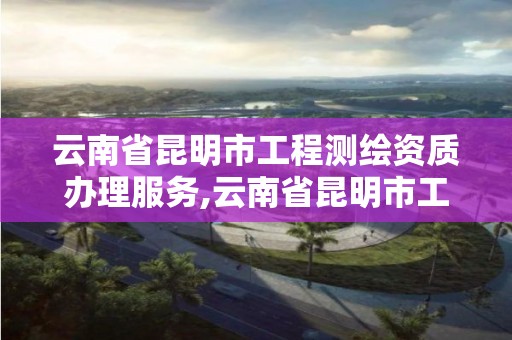 云南省昆明市工程測繪資質辦理服務,云南省昆明市工程測繪資質辦理服務中心電話