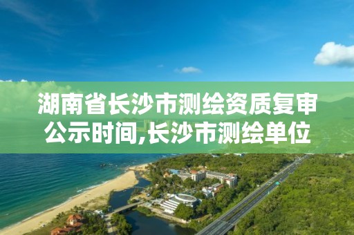 湖南省長沙市測繪資質復審公示時間,長沙市測繪單位招聘