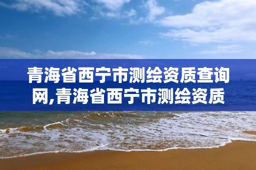 青海省西寧市測繪資質查詢網,青海省西寧市測繪資質查詢網官網