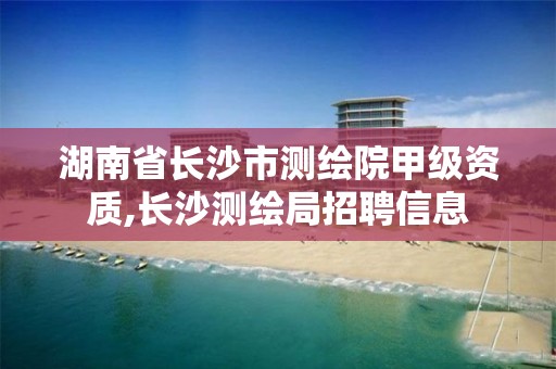 湖南省長沙市測繪院甲級資質(zhì),長沙測繪局招聘信息