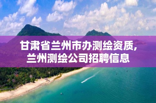 甘肅省蘭州市辦測繪資質,蘭州測繪公司招聘信息