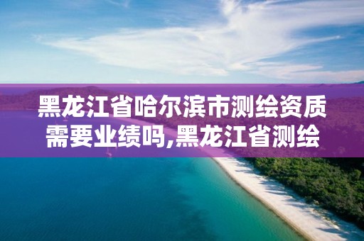 黑龍江省哈爾濱市測繪資質需要業績嗎,黑龍江省測繪資質延期通知