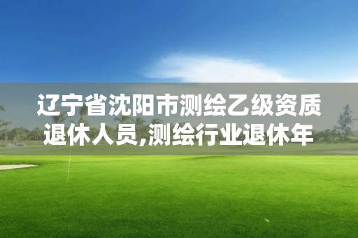 遼寧省沈陽市測(cè)繪乙級(jí)資質(zhì)退休人員,測(cè)繪行業(yè)退休年齡