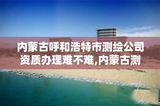 內蒙古呼和浩特市測繪公司資質辦理難不難,內蒙古測繪公司有哪些