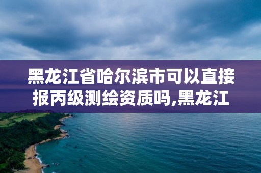 黑龍江省哈爾濱市可以直接報丙級測繪資質嗎,黑龍江省哈爾濱市測繪局。