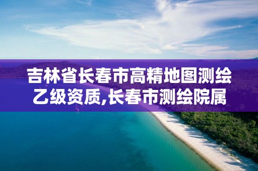 吉林省長春市高精地圖測繪乙級資質,長春市測繪院屬于什么單位