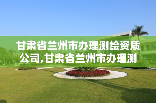 甘肅省蘭州市辦理測繪資質公司,甘肅省蘭州市辦理測繪資質公司名單