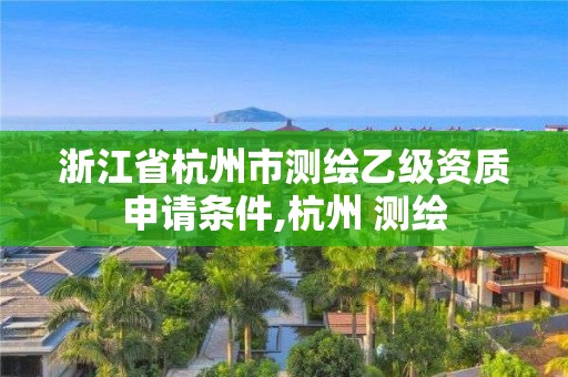 浙江省杭州市測繪乙級資質申請條件,杭州 測繪