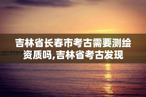 吉林省長春市考古需要測繪資質嗎,吉林省考古發現