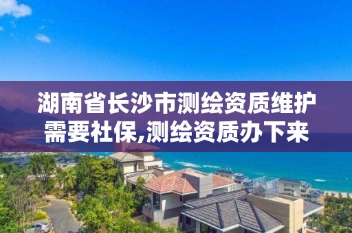 湖南省長沙市測繪資質維護需要社保,測繪資質辦下來多少錢