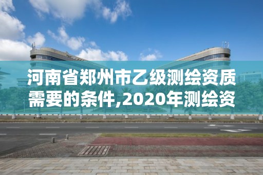 河南省鄭州市乙級(jí)測(cè)繪資質(zhì)需要的條件,2020年測(cè)繪資質(zhì)乙級(jí)需要什么條件