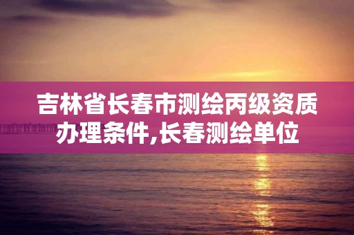 吉林省長春市測繪丙級資質辦理條件,長春測繪單位