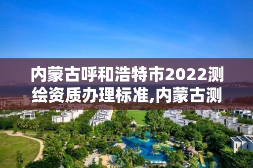 內蒙古呼和浩特市2022測繪資質辦理標準,內蒙古測繪資質單位名錄