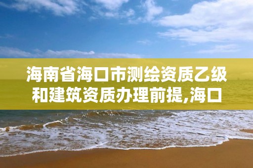 海南省海口市測繪資質乙級和建筑資質辦理前提,海口測繪局招聘