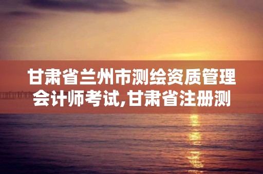 甘肅省蘭州市測繪資質管理會計師考試,甘肅省注冊測繪師。