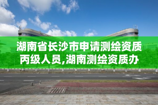 湖南省長沙市申請測繪資質丙級人員,湖南測繪資質辦理