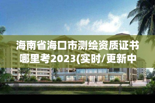 海南省海口市測(cè)繪資質(zhì)證書(shū)哪里考2023(實(shí)時(shí)/更新中)