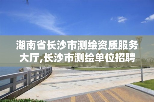 湖南省長沙市測繪資質服務大廳,長沙市測繪單位招聘