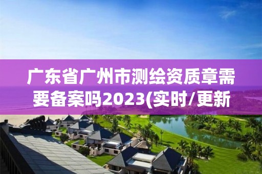 廣東省廣州市測繪資質章需要備案嗎2023(實時/更新中)