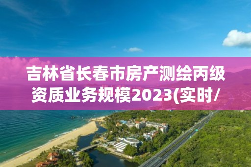 吉林省長春市房產(chǎn)測繪丙級資質(zhì)業(yè)務(wù)規(guī)模2023(實時/更新中)