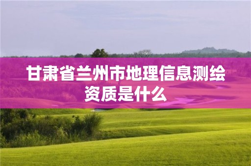 甘肅省蘭州市地理信息測(cè)繪資質(zhì)是什么