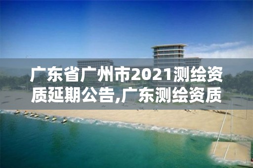 廣東省廣州市2021測繪資質延期公告,廣東測繪資質標準