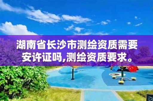 湖南省長沙市測繪資質需要安許證嗎,測繪資質要求。