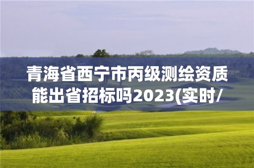 青海省西寧市丙級測繪資質能出省招標嗎2023(實時/更新中)