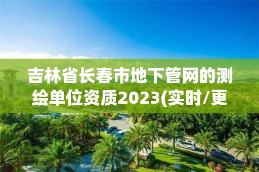 吉林省長春市地下管網的測繪單位資質2023(實時/更新中)