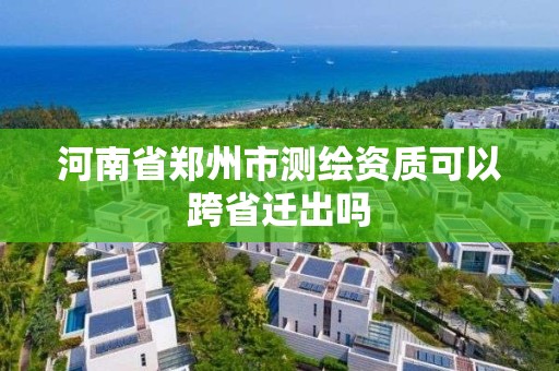 河南省鄭州市測繪資質可以跨省遷出嗎