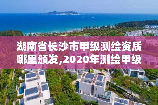 湖南省長沙市甲級測繪資質哪里頒發,2020年測繪甲級資質條件