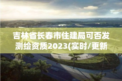 吉林省長春市住建局可否發測繪資質2023(實時/更新中)