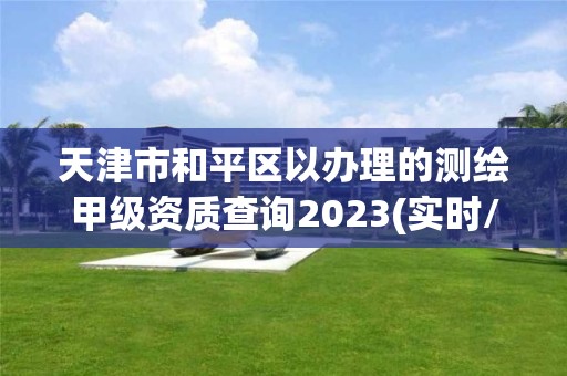 天津市和平區(qū)以辦理的測(cè)繪甲級(jí)資質(zhì)查詢2023(實(shí)時(shí)/更新中)