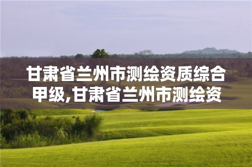 甘肅省蘭州市測繪資質綜合甲級,甘肅省蘭州市測繪資質綜合甲級公司名單