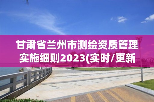 甘肅省蘭州市測繪資質(zhì)管理實(shí)施細(xì)則2023(實(shí)時/更新中)