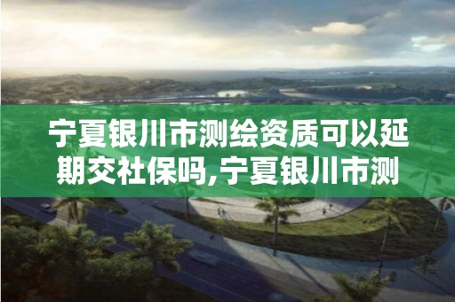 寧夏銀川市測繪資質可以延期交社保嗎,寧夏銀川市測繪資質可以延期交社保嗎多少錢。