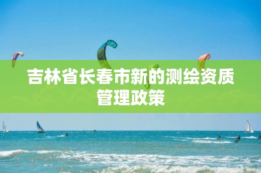 吉林省長春市新的測繪資質管理政策