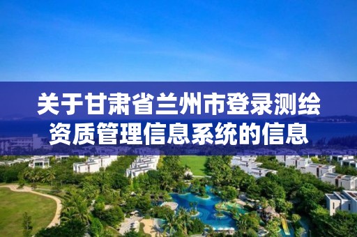 關于甘肅省蘭州市登錄測繪資質管理信息系統的信息